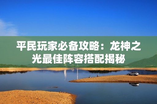 平民玩家必备攻略：龙神之光最佳阵容搭配揭秘