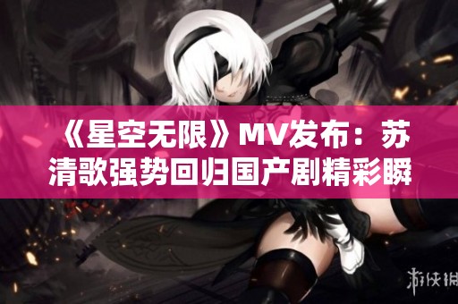 《星空无限》MV发布：苏清歌强势回归国产剧精彩瞬间