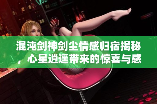 混沌剑神剑尘情感归宿揭秘，心星逍遥带来的惊喜与感动