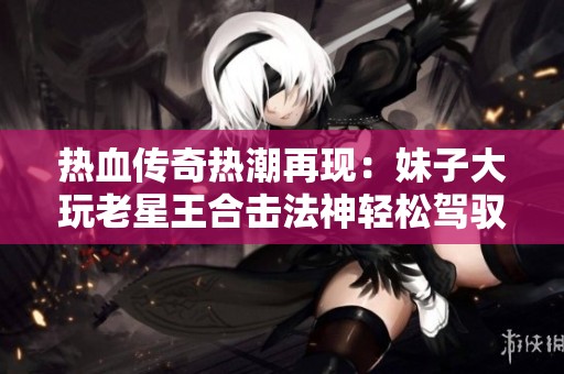 热血传奇热潮再现：妹子大玩老星王合击法神轻松驾驭