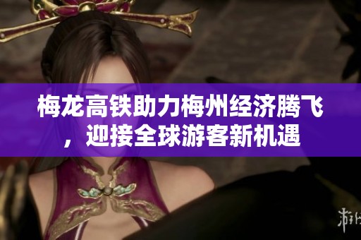 梅龙高铁助力梅州经济腾飞，迎接全球游客新机遇