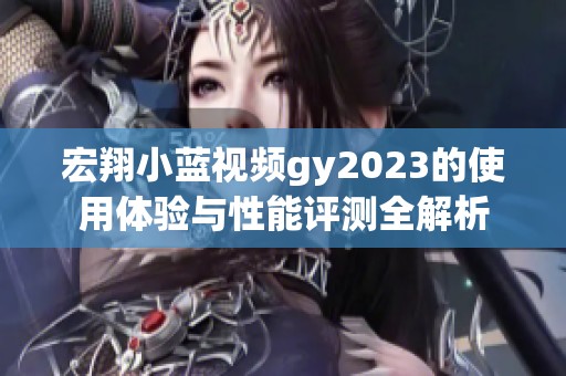 宏翔小蓝视频gy2023的使用体验与性能评测全解析