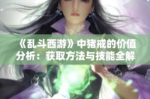 《乱斗西游》中猪戒的价值分析：获取方法与技能全解析