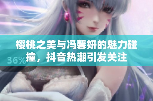 樱桃之美与冯馨妍的魅力碰撞，抖音热潮引发关注