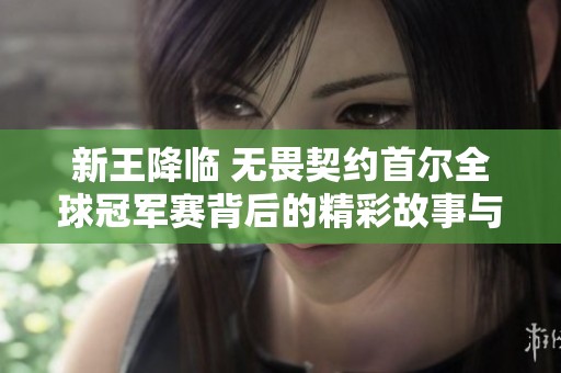 新王降临 无畏契约首尔全球冠军赛背后的精彩故事与传奇