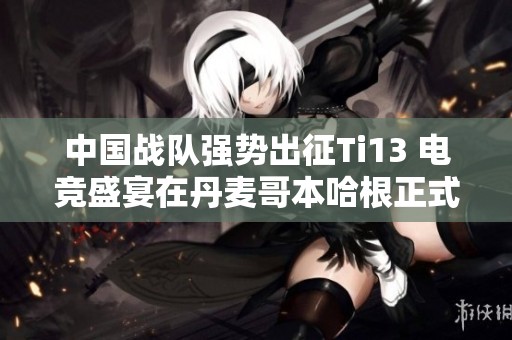 中国战队强势出征Ti13 电竞盛宴在丹麦哥本哈根正式启幕