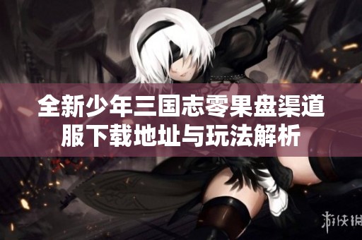 全新少年三国志零果盘渠道服下载地址与玩法解析