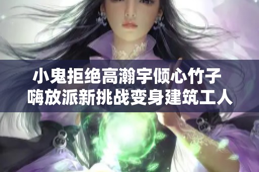 小鬼拒绝高瀚宇倾心竹子 嗨放派新挑战变身建筑工人