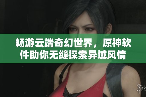 畅游云端奇幻世界，原神软件助你无缝探索异域风情
