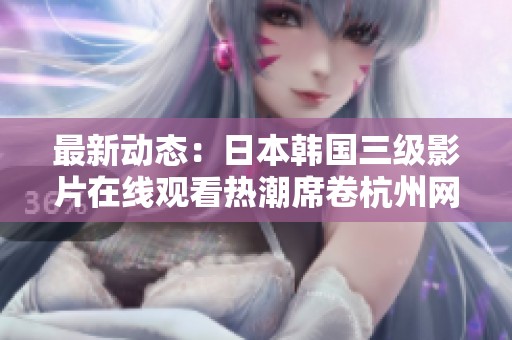 最新动态：日本韩国三级影片在线观看热潮席卷杭州网