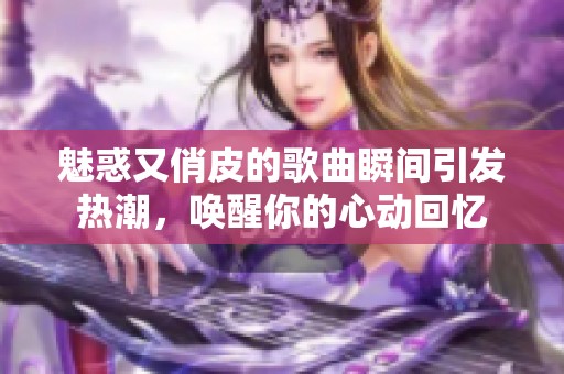 魅惑又俏皮的歌曲瞬间引发热潮，唤醒你的心动回忆