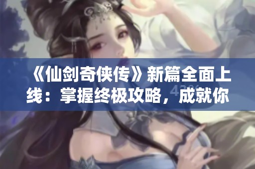 《仙剑奇侠传》新篇全面上线：掌握终极攻略，成就你的传奇之旅