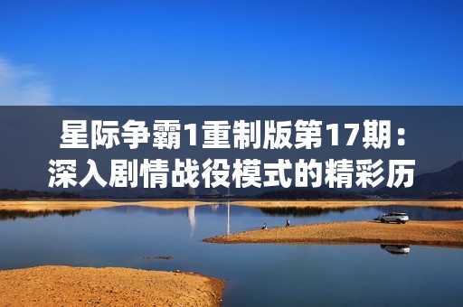星际争霸1重制版第17期：深入剧情战役模式的精彩历程
