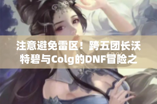 注意避免雷区！跨五团长沃特碧与Colg的DNF冒险之旅