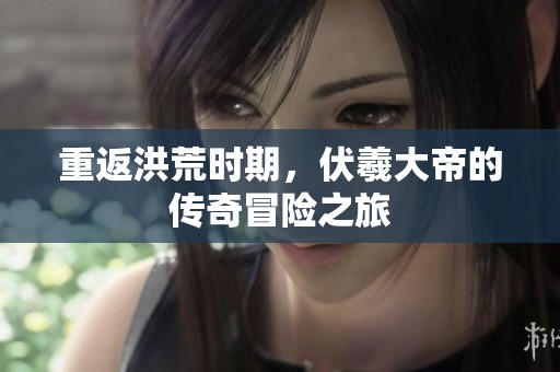 重返洪荒时期，伏羲大帝的传奇冒险之旅