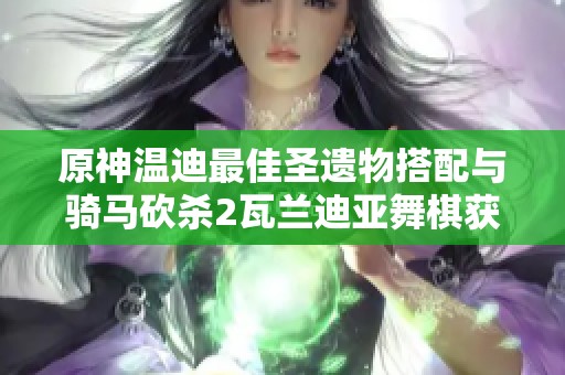 原神温迪最佳圣遗物搭配与骑马砍杀2瓦兰迪亚舞棋获胜技巧解析