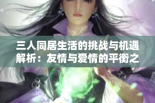 三人同居生活的挑战与机遇解析：友情与爱情的平衡之道