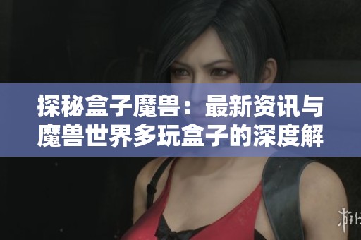探秘盒子魔兽：最新资讯与魔兽世界多玩盒子的深度解析