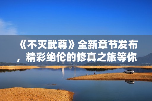 《不灭武尊》全新章节发布，精彩绝伦的修真之旅等你探索
