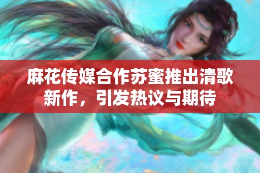 麻花传媒合作苏蜜推出清歌新作，引发热议与期待