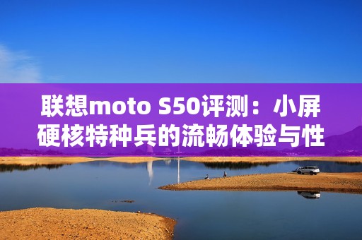 联想moto S50评测：小屏硬核特种兵的流畅体验与性能解析