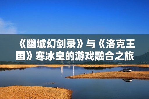 《幽城幻剑录》与《洛克王国》寒冰皇的游戏融合之旅