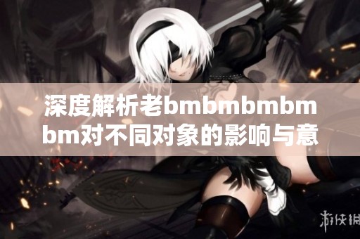 深度解析老bmbmbmbmbm对不同对象的影响与意义