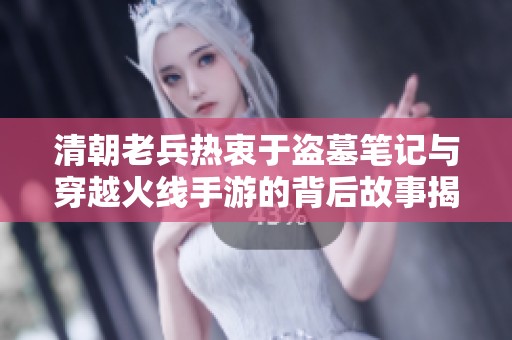 清朝老兵热衷于盗墓笔记与穿越火线手游的背后故事揭秘