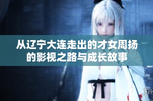 从辽宁大连走出的才女周扬的影视之路与成长故事