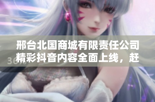 邢台北国商城有限责任公司精彩抖音内容全面上线，赶快关注！