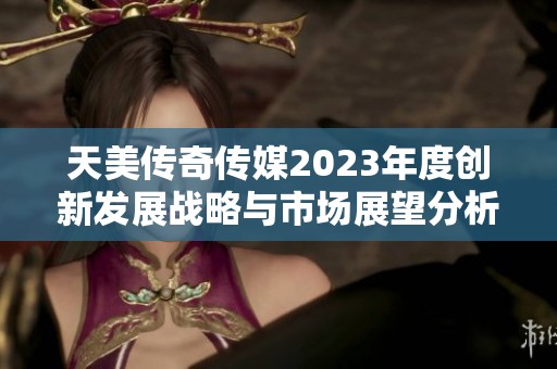 天美传奇传媒2023年度创新发展战略与市场展望分析