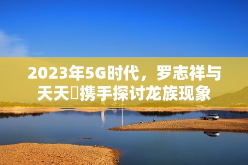 2023年5G时代，罗志祥与天天奭携手探讨龙族现象