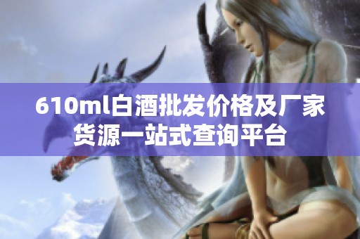 610ml白酒批发价格及厂家货源一站式查询平台