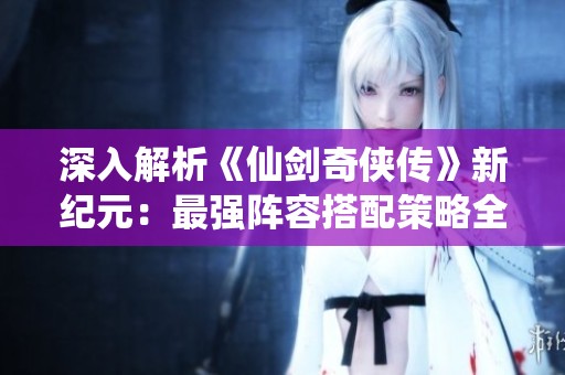 深入解析《仙剑奇侠传》新纪元：最强阵容搭配策略全攻略
