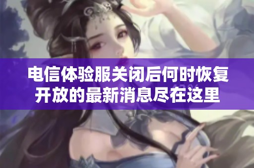 电信体验服关闭后何时恢复开放的最新消息尽在这里