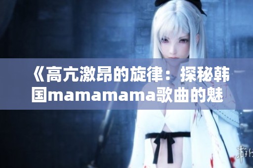 《高亢激昂的旋律：探秘韩国mamamama歌曲的魅力》