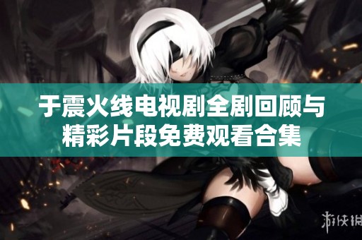 于震火线电视剧全剧回顾与精彩片段免费观看合集