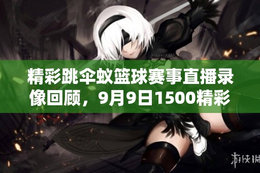精彩跳伞蚁篮球赛事直播录像回顾，9月9日1500精彩不容错过