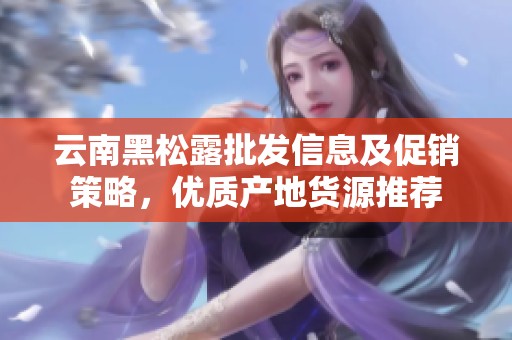 云南黑松露批发信息及促销策略，优质产地货源推荐