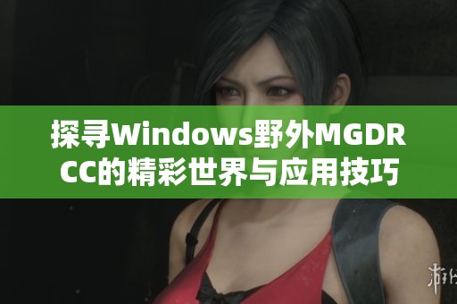 探寻Windows野外MGDRCC的精彩世界与应用技巧