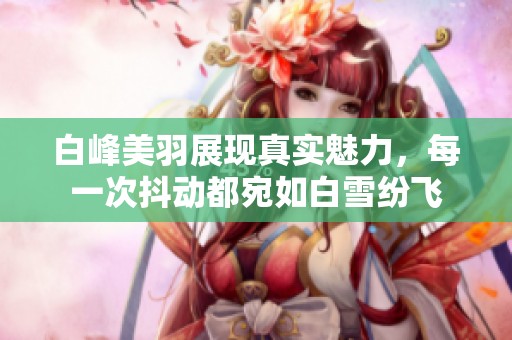 白峰美羽展现真实魅力，每一次抖动都宛如白雪纷飞