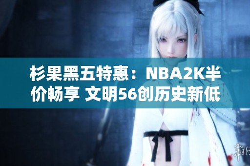 杉果黑五特惠：NBA2K半价畅享 文明56创历史新低 黑魂重制版仅需99元