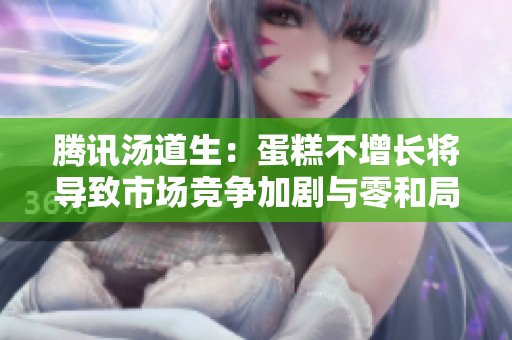 腾讯汤道生：蛋糕不增长将导致市场竞争加剧与零和局面