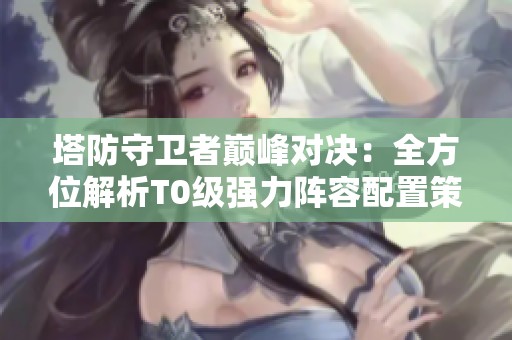 塔防守卫者巅峰对决：全方位解析T0级强力阵容配置策略