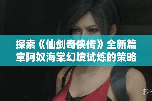 探索《仙剑奇侠传》全新篇章阿奴海棠幻境试炼的策略与挑战