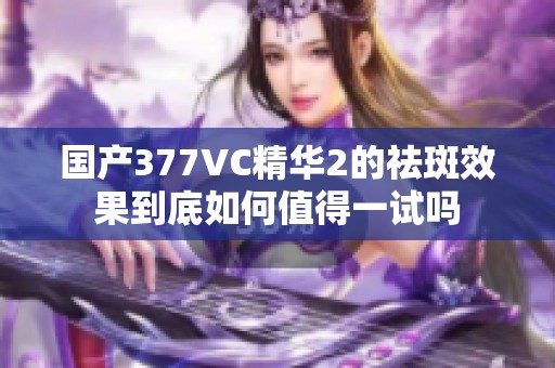 国产377VC精华2的祛斑效果到底如何值得一试吗