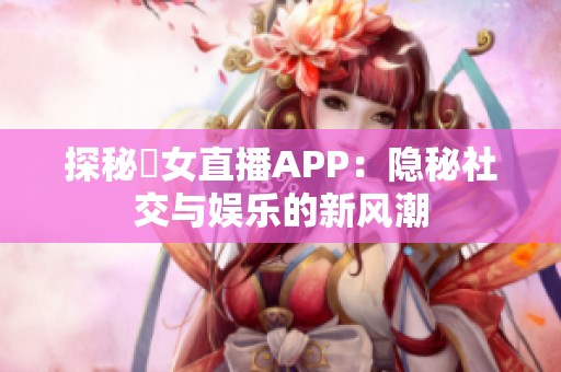 探秘祼女直播APP：隐秘社交与娱乐的新风潮