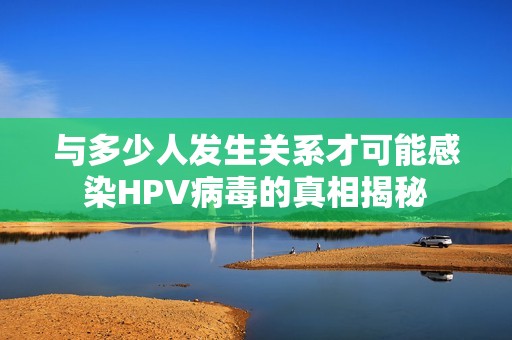 与多少人发生关系才可能感染HPV病毒的真相揭秘