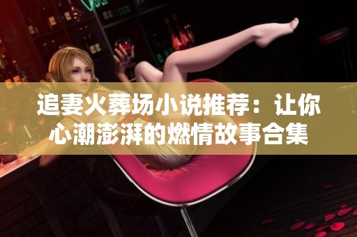 追妻火葬场小说推荐：让你心潮澎湃的燃情故事合集