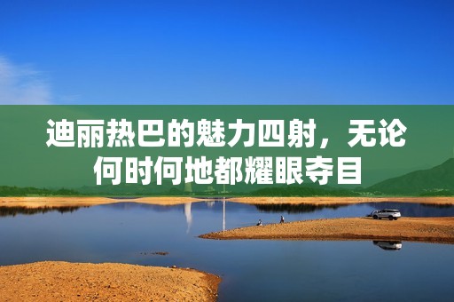 迪丽热巴的魅力四射，无论何时何地都耀眼夺目